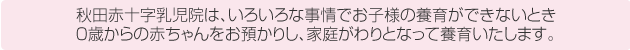 秋田赤十字乳児院は、いろいろな事情でお子様の養育ができないとき0歳からの赤ちゃんをお預かりし、家庭代わりとなって養育いたします。